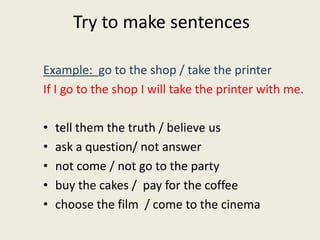 Try to make sentences
Example: go to the shop / take the printer
If I go to the shop I will take the printer with me.
• tell them the truth / believe us
• ask a question/ not answer
• not come / not go to the party
• buy the cakes / pay for the coffee
• choose the film / come to the cinema