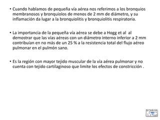 • Cuando hablamos de pequeña vía aérea nos referimos a los bronquios
membranosos y bronquiolos de menos de 2 mm de diámetro, y su
inflamación da lugar a la bronquiolitis y bronquiolitis respiratoria.
• La importancia de la pequeña vía aérea se debe a Hogg et al al
demostrar que las vías aéreas con un diámetro interno inferior a 2 mm
contribuían en no más de un 25 % a la resistencia total del flujo aéreo
pulmonar en el pulmón sano.
• Es la región con mayor tejido muscular de la vía aérea pulmonar y no
cuenta con tejido cartilaginoso que limite los efectos de constricción .
 