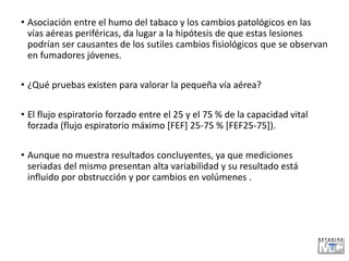 • Asociación entre el humo del tabaco y los cambios patológicos en las
vías aéreas periféricas, da lugar a la hipótesis de que estas lesiones
podrían ser causantes de los sutiles cambios fisiológicos que se observan
en fumadores jóvenes.
• ¿Qué pruebas existen para valorar la pequeña vía aérea?
• El flujo espiratorio forzado entre el 25 y el 75 % de la capacidad vital
forzada (flujo espiratorio máximo [FEF] 25-75 % [FEF25-75]).
• Aunque no muestra resultados concluyentes, ya que mediciones
seriadas del mismo presentan alta variabilidad y su resultado está
influido por obstrucción y por cambios en volúmenes .
 