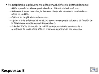 • 44. Respecto a la pequeña vía aérea (PVA), señale la afirmación falsa:
• A) Comprende las vías respiratorias de un diámetro inferior a 2 mm.
• B) En condiciones normales, la PVA contribuye a la resistencia total de la vía
aérea en un 20%.
• C) Carecen de glándulas submucosas.
• D) En caso de enfermedad restrictiva severa no se puede valorar la disfunción de
la PVA (ofrece resultados no interpretables).
• E) En la EPOC la disfunción de la PVA es responsable del aumento de la
resistencia de la vía aérea sólo en el caso de agudización por infección
Respuesta: E
 