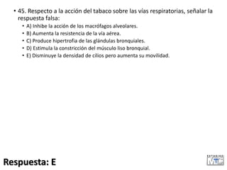 • 45. Respecto a la acción del tabaco sobre las vías respiratorias, señalar la
respuesta falsa:
• A) Inhibe la acción de los macrófagos alveolares.
• B) Aumenta la resistencia de la vía aérea.
• C) Produce hipertrofia de las glándulas bronquiales.
• D) Estimula la constricción del músculo liso bronquial.
• E) Disminuye la densidad de cilios pero aumenta su movilidad.
Respuesta: E
 