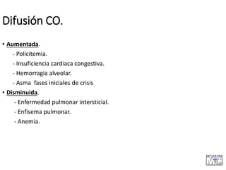 Difusión CO.
• Aumentada.
- Policitemia.
- Insuficiencia cardiaca congestiva.
- Hemorragia alveolar.
- Asma fases iniciales de crisis
• Disminuida.
- Enfermedad pulmonar intersticial.
- Enfisema pulmonar.
- Anemia.
 