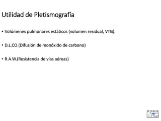 Utilidad de Pletismografía
• Volúmenes pulmonares estáticos (volumen residual, VTG).
• D.L.CO.(Difusión de monóxido de carbono)
• R.A.W.(Resistencia de vías aéreas)
 