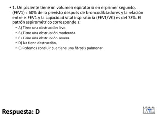 • 1. Un paciente tiene un volumen espiratorio en el primer segundo,
(FEV1) < 60% de lo previsto después de broncodilatadores y la relación
entre el FEV1 y la capacidad vital inspiratoria (FEV1/VC) es del 78%. El
patrón espirométrico corresponde a:
• A) Tiene una obstrucción leve.
• B) Tiene una obstrucción moderada.
• C) Tiene una obstrucción severa.
• D) No tiene obstrucción.
• E) Podemos concluir que tiene una fibrosis pulmonar
Respuesta: D
 
