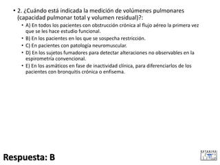 • 2. ¿Cuándo está indicada la medición de volúmenes pulmonares
(capacidad pulmonar total y volumen residual)?:
• A) En todos los pacientes con obstrucción crónica al flujo aéreo la primera vez
que se les hace estudio funcional.
• B) En los pacientes en los que se sospecha restricción.
• C) En pacientes con patología neuromuscular.
• D) En los sujetos fumadores para detectar alteraciones no observables en la
espirometría convencional.
• E) En los asmáticos en fase de inactividad clínica, para diferenciarlos de los
pacientes con bronquitis crónica o enfisema.
Respuesta: B
 