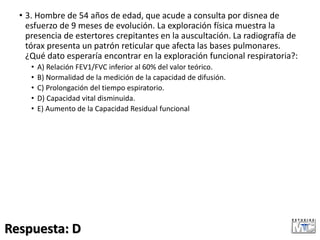 • 3. Hombre de 54 años de edad, que acude a consulta por disnea de
esfuerzo de 9 meses de evolución. La exploración física muestra la
presencia de estertores crepitantes en la auscultación. La radiografía de
tórax presenta un patrón reticular que afecta las bases pulmonares.
¿Qué dato esperaría encontrar en la exploración funcional respiratoria?:
• A) Relación FEV1/FVC inferior al 60% del valor teórico.
• B) Normalidad de la medición de la capacidad de difusión.
• C) Prolongación del tiempo espiratorio.
• D) Capacidad vital disminuida.
• E) Aumento de la Capacidad Residual funcional
Respuesta: D
 