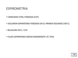 ESPIROMETRIA
• CAPACIDAD VITAL FORZADA (CVF)
• VOLUMEN ESPIRATORIO FORZADO EN EL PRIMER SEGUNDO (VEF1)
• RELACION VEF1 / CVF
• FLUJO ESPIRATORIO MEDIO MAXIMO(FEF 25-75%)
 