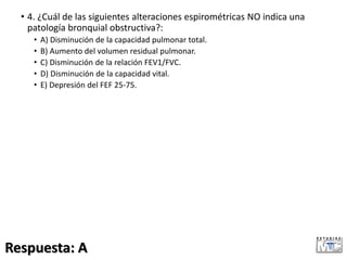 • 4. ¿Cuál de las siguientes alteraciones espirométricas NO indica una
patología bronquial obstructiva?:
• A) Disminución de la capacidad pulmonar total.
• B) Aumento del volumen residual pulmonar.
• C) Disminución de la relación FEV1/FVC.
• D) Disminución de la capacidad vital.
• E) Depresión del FEF 25-75.
Respuesta: A
 