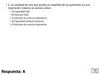 • 5. La cantidad de aire que puede ser expelida de los pulmones en una
inspiración máxima se conoce como:
• A) Capacidad vital
• B) Volumen tidal
• C) Volumen de reserva inspiratoria
• D) Capacidad residual funcional
• E) Volumen de reserva inspiratoria
Respuesta: A
 