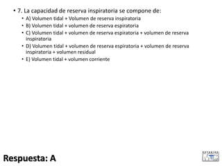 • 7. La capacidad de reserva inspiratoria se compone de:
• A) Volumen tidal + Volumen de reserva inspiratoria
• B) Volumen tidal + volumen de reserva espiratoria
• C) Volumen tidal + volumen de reserva espiratoria + volumen de reserva
inspiratoria
• D) Volumen tidal + volumen de reserva espiratoria + volumen de reserva
inspiratoria + volumen residual
• E) Volumen tidal + volumen corriente
Respuesta: A
 