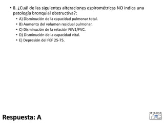 • 8. ¿Cuál de las siguientes alteraciones espirométricas NO indica una
patología bronquial obstructiva?:
• A) Disminución de la capacidad pulmonar total.
• B) Aumento del volumen residual pulmonar.
• C) Disminución de la relación FEV1/FVC.
• D) Disminución de la capacidad vital.
• E) Depresión del FEF 25-75.
Respuesta: A
 