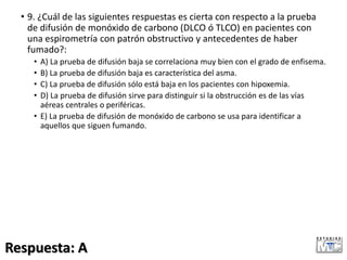 • 9. ¿Cuál de las siguientes respuestas es cierta con respecto a la prueba
de difusión de monóxido de carbono (DLCO ó TLCO) en pacientes con
una espirometría con patrón obstructivo y antecedentes de haber
fumado?:
• A) La prueba de difusión baja se correlaciona muy bien con el grado de enfisema.
• B) La prueba de difusión baja es característica del asma.
• C) La prueba de difusión sólo está baja en los pacientes con hipoxemia.
• D) La prueba de difusión sirve para distinguir si la obstrucción es de las vías
aéreas centrales o periféricas.
• E) La prueba de difusión de monóxido de carbono se usa para identificar a
aquellos que siguen fumando.
Respuesta: A
 