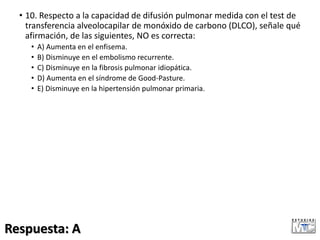 • 10. Respecto a la capacidad de difusión pulmonar medida con el test de
transferencia alveolocapilar de monóxido de carbono (DLCO), señale qué
afirmación, de las siguientes, NO es correcta:
• A) Aumenta en el enfisema.
• B) Disminuye en el embolismo recurrente.
• C) Disminuye en la fibrosis pulmonar idiopática.
• D) Aumenta en el síndrome de Good-Pasture.
• E) Disminuye en la hipertensión pulmonar primaria.
Respuesta: A
 