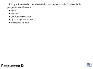 • 11. El parámetro de la espirometría que representa la función de la
pequeña vía aérea es:
• A) FVC.
• B) FEV1.
• C) Cociente FEV1/FVC
• D) MMEF (o FEF 25-75%).
• E) Ninguno de ellos.
Respuesta: D
 