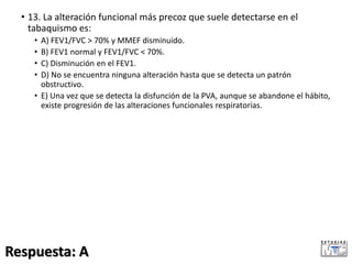 • 13. La alteración funcional más precoz que suele detectarse en el
tabaquismo es:
• A) FEV1/FVC > 70% y MMEF disminuido.
• B) FEV1 normal y FEV1/FVC < 70%.
• C) Disminución en el FEV1.
• D) No se encuentra ninguna alteración hasta que se detecta un patrón
obstructivo.
• E) Una vez que se detecta la disfunción de la PVA, aunque se abandone el hábito,
existe progresión de las alteraciones funcionales respiratorias.
Respuesta: A
 
