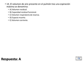 • 14. El volumen de aire presente en el pulmón tras una espiración
máxima se denomina:
• A) Volumen residual.
• B) Capacidad residual funcional.
• C) Volumen respiratorio de reserva.
• D) Espacio muerto.
• E) Volumen corriente.
Respuesta: A
 