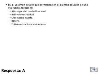 • 15. El volumen de aire que permanece en el pulmón después de una
espiración normal es:
• A) La capacidad residual funcional.
• B) El volumen residual.
• C) El espacio muerto.
• D) Cero.
• E) Volumen espiratorio de reserva.
Respuesta: A
 