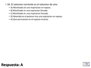 • 16. El volumen corriente es el volumen de aire:
• A) Movilizado en una inspiracion en reposo.
• B) Movilizado en una espiracion forzada.
• C) Movilizado en una inspiracion forzada.
• D) Retenido en el pulmon tras una espiracion en reposo.
• A) Que permanece en el espacio muerto.
Respuesta: A
 