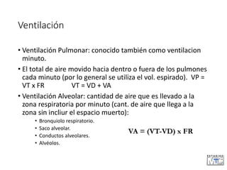 Ventilación
• Ventilación Pulmonar: conocido también como ventilacion
minuto.
• El total de aire movido hacia dentro o fuera de los pulmones
cada minuto (por lo general se utiliza el vol. espirado). VP =
VT x FR VT = VD + VA
• Ventilación Alveolar: cantidad de aire que es llevado a la
zona respiratoria por minuto (cant. de aire que llega a la
zona sin incliur el espacio muerto):
• Bronquiolo respiratorio.
• Saco alveolar.
• Conductos alveolares.
• Alvéolos.
VA = (VT-VD) x FR
 