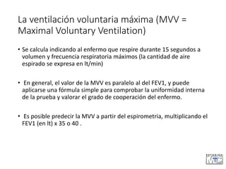La ventilación voluntaria máxima (MVV =
Maximal Voluntary Ventilation)
• Se calcula indicando al enfermo que respire durante 15 segundos a
volumen y frecuencia respiratoria máximos (la cantidad de aire
espirado se expresa en lt/min)
• En general, el valor de la MVV es paralelo al del FEV1, y puede
aplicarse una fórmula simple para comprobar la uniformidad interna
de la prueba y valorar el grado de cooperación del enfermo.
• Es posible predecir la MVV a partir del espirometria, multiplicando el
FEV1 (en lt) x 35 o 40 .
 