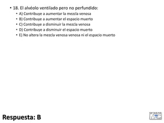 • 18. El alvéolo ventilado pero no perfundido:
• A) Contribuye a aumentar la mezcla venosa
• B) Contribuye a aumentar el espacio muerto
• C) Contribuye a disminuir la mezcla venosa
• D) Contribuye a disminuir el espacio muerto
• E) No altera la mezcla venosa venosa ni el espacio muerto
Respuesta: B
 