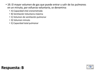 • 19. El mayor volumen de gas que puede entrar y salir de los pulmones
en un minuto, por esfuerzo voluntario, se denomina:
• A) Capacidad vital cronometrada
• B) Ventilación Voluntaria máxima
• C) Volumen de ventilación pulmonar
• D) Volumen minuto
• E) Capacidad total pulmonar
Respuesta: B
 