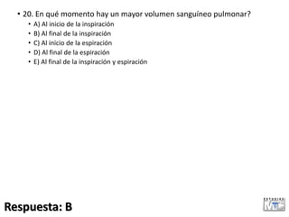 • 20. En qué momento hay un mayor volumen sanguíneo pulmonar?
• A) Al inicio de la inspiración
• B) Al final de la inspiración
• C) Al inicio de la espiración
• D) Al final de la espiración
• E) Al final de la inspiración y espiración
Respuesta: B
 