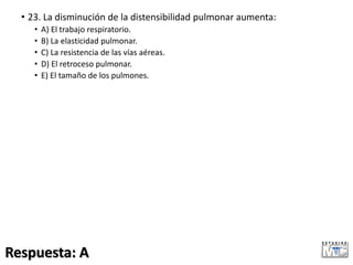 • 23. La disminución de la distensibilidad pulmonar aumenta:
• A) El trabajo respiratorio.
• B) La elasticidad pulmonar.
• C) La resistencia de las vías aéreas.
• D) El retroceso pulmonar.
• E) El tamaño de los pulmones.
Respuesta: A
 