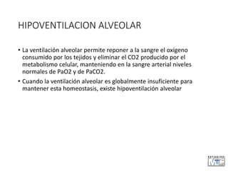 HIPOVENTILACION ALVEOLAR
• La ventilación alveolar permite reponer a la sangre el oxígeno
consumido por los tejidos y eliminar el CO2 producido por el
metabolismo celular, manteniendo en la sangre arterial niveles
normales de PaO2 y de PaCO2.
• Cuando la ventilación alveolar es globalmente insuficiente para
mantener esta homeostasis, existe hipoventilación alveolar
 