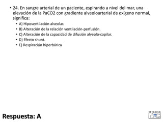 • 24. En sangre arterial de un paciente, espirando a nivel del mar, una
elevación de la PaCO2 con gradiente alveoloarterial de oxígeno normal,
significa:
• A) Hipoventilación alveolar.
• B) Alteración de la relación ventilación-perfusión.
• C) Alteración de la capacidad de difusión alveolo-capilar.
• D) Efecto shunt.
• E) Respiración hiperbárica
Respuesta: A
 