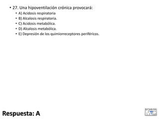 • 27. Una hipoventilación crónica provocará:
• A) Acidosis respiratoria
• B) Alcalosis respiratoria.
• C) Acidosis metabólica.
• D) Alcalosis metabólica.
• E) Depresión de los quimiorreceptores periféricos.
Respuesta: A
 