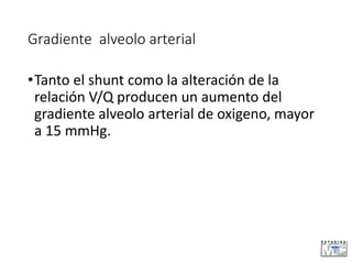 Gradiente alveolo arterial
•Tanto el shunt como la alteración de la
relación V/Q producen un aumento del
gradiente alveolo arterial de oxigeno, mayor
a 15 mmHg.
 