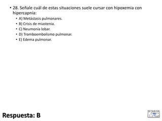 • 28. Señale cuál de estas situaciones suele cursar con hipoxemia con
hipercapnia:
• A) Metástasis pulmonares.
• B) Crisis de miastenia.
• C) Neumonía lobar.
• D) Tromboembolismo pulmonar.
• E) Edema pulmonar.
Respuesta: B
 