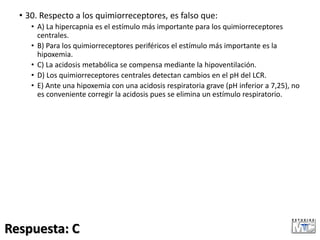 • 30. Respecto a los quimiorreceptores, es falso que:
• A) La hipercapnia es el estímulo más importante para los quimiorreceptores
centrales.
• B) Para los quimiorreceptores periféricos el estímulo más importante es la
hipoxemia.
• C) La acidosis metabólica se compensa mediante la hipoventilación.
• D) Los quimiorreceptores centrales detectan cambios en el pH del LCR.
• E) Ante una hipoxemia con una acidosis respiratoria grave (pH inferior a 7,25), no
es conveniente corregir la acidosis pues se elimina un estímulo respiratorio.
Respuesta: C
 