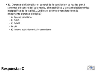 • 31. Durante el día (vigilia) el control de la ventilación se realiza por 3
sistemas de control (el voluntario, el metabólico y la estimulación tónica
inespecífica de la vigilia). ¿Cuál es el estímulo ventilatorio más
importante durante el sueño?
• A) Control voluntario.
• B) PaO2.
• C) PaCO2.
• D) pH.
• E) Sistema activador reticular ascendente
Respuesta: C
 
