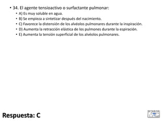 • 34. El agente tensioactivo o surfactante pulmonar:
• A) Es muy soluble en agua.
• B) Se empieza a sintetizar después del nacimiento.
• C) Favorece la distensión de los alvéolos pulmonares durante la inspiración.
• D) Aumenta la retracción elástica de los pulmones durante la espiración.
• E) Aumenta la tensión superficial de los alvéolos pulmonares.
Respuesta: C
 