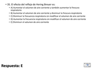 • 35. El efecto del reflejo de Hering Breuer es:
• A) Aumentar el volumen de aire corriente y también aumentar la frescura
respiratoria
• B) Aumentar el volumen de aire corriente y disminuir la frescura respiratoria
• C) Disminuir la frecuencia respiratoria sin modificar el volumen de aire corriente
• D) Aumentar la frecuencia respiratoria sin modificar el volumen de aire corriente
• E) Disminuir el volumen de aire corriente
Respuesta: E
 