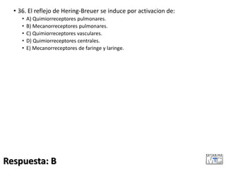 • 36. El reflejo de Hering-Breuer se induce por activacion de:
• A) Quimiorreceptores pulmonares.
• B) Mecanorreceptores pulmonares.
• C) Quimiorreceptores vasculares.
• D) Quimiorreceptores centrales.
• E) Mecanorreceptores de faringe y laringe.
Respuesta: B
 