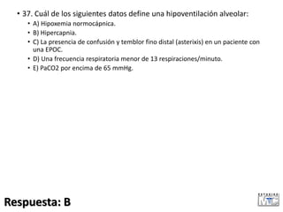 • 37. Cuál de los siguientes datos define una hipoventilación alveolar:
• A) Hipoxemia normocápnica.
• B) Hipercapnia.
• C) La presencia de confusión y temblor fino distal (asterixis) en un paciente con
una EPOC.
• D) Una frecuencia respiratoria menor de 13 respiraciones/minuto.
• E) PaCO2 por encima de 65 mmHg.
Respuesta: B
 
