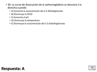 • 39. La curva de disociación de la oxihemoglobina se desviará a la
derecha cuando:
• A) Aumenta la concentración del 2-3 difosfoglicerato
• B) Disminuye la PCO2
• C) Aumenta el pH
• D) Disminuye la temperatura
• E) Disminuye la concentración del 2-3 disfosfoglicerato
Respuesta: A
 