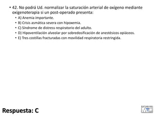 • 42. No podrá Ud. normalizar la saturación arterial de oxígeno mediante
oxigenoterapia si un post-operado presenta:
• A) Anemia importante.
• B) Crisis asmática severa con hipoxemia.
• C) Síndrome de distress respiratorio del adulto.
• D) Hipoventilación alveolar por sobredosificación de anestésicos opiáceos.
• E) Tres costillas fracturadas con movilidad respiratoria restringida.
Respuesta: C
 
