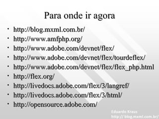Para onde ir agora http://blog.mxml.com.br/   http://www.amfphp.org/   http://www.adobe.com/devnet/flex/   http://www.adobe.com/devnet/flex/tourdeflex/   http://www.adobe.com/devnet/flex/flex_php.html   http://flex.org/   http://livedocs.adobe.com/flex/3/langref/   http://livedocs.adobe.com/flex/3/html/   http://opensource.adobe.com/   