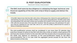 D. POST-QUALIFICATION
01
02
03
The BAC shall exercise due diligence in validating the legal, technical, and
financial capability of the CSG with LCQ or SCQ to supply and deliver the
Goods.
If the BAC determines that the CSG with LCQ or SCQ passes the criteria for post-qualification, it
shall declare the same as the LCRQ or SCRQ. In case of post-disqualification, the BAC shall notify
the disqualified CSG and shall initiate and complete the conduct of the post-qua with the next
CSG with the second LCQ. If the next CSG, however, fails the post-qua, the procedure for post-
qua shall be repeated for the next CSG, and so on, until the LCRQ is determined for award or
failure of bidding is declared.
The post-qualification process shall be completed in not more than 10 calendar days
(cds) from receipt of notice to the CSG with the LCQ or SCQ, (or within a fresh period of 10
cds from the receipt of notice to the next CSG with the second LCQ.) In exceptional cases,
the HoPE may approve an extension of the post-qualification based on the BAC’s
recommendation, but in no case shall the aggregate period exceed 25 cds from the
determination of the LCQ.
 