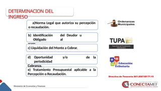 Directiva de Tesorería 001-2007-EF/77.15
11
a)Norma Legal que autoriza su percepción
o recaudación.
b) Identificación del Deudor u
Obligado al
pago.
de la
c) Liquidación del Monto a Cobrar.
d) Oportunidad y/o
periodicidad
Cobranza.
e) Tratamiento Presupuestal aplicable a la
Percepción o Recaudación.
DETERMINACION DEL
INGRESO
 