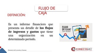 FLUJO DE
CAJA
DEFINICIÓN:
Es un informe financiero que
presenta un detalle de los flujos
de ingresos y gastos que tiene
una organización en un
determinado período.
 