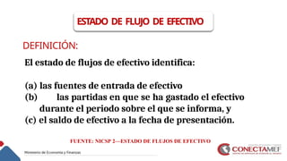 DEFINICIÓN:
El estado de flujos de efectivo identifica:
(a) las fuentes de entrada de efectivo
(b) las partidas en que se ha gastado el efectivo
durante el periodo sobre el que se informa, y
(c) el saldo de efectivo a la fecha de presentación.
ESTADO DE FLUJO DE EFECTIVO
FUENTE: NICSP 2—ESTADO DE FLUJOS DE EFECTIVO
 