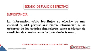 IMPORTANCIA:
La información sobre los flujos de efectivo de una
entidad es útil porque suministra información a los
usuarios de los estados financieros, tanto a efectos de
rendición de cuentas como de toma de decisiones.
ESTADO DE FLUJO DE EFECTIVO
FUENTE: NICSP 2—ESTADO DE FLUJOS DE EFECTIVO
 