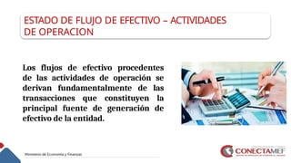 ESTADO DE FLUJO DE EFECTIVO – ACTIVIDADES
DE OPERACION
Los flujos de efectivo procedentes
de las actividades de operación se
derivan fundamentalmente de las
transacciones que constituyen la
principal fuente de generación de
efectivo de la entidad.
 