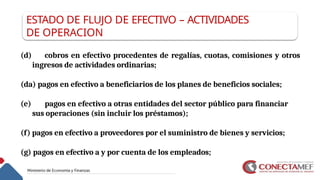 ESTADO DE FLUJO DE EFECTIVO – ACTIVIDADES
DE OPERACION
(d) cobros en efectivo procedentes de regalías, cuotas, comisiones y otros
ingresos de actividades ordinarias;
(da) pagos en efectivo a beneficiarios de los planes de beneficios sociales;
(e) pagos en efectivo a otras entidades del sector público para financiar
sus operaciones (sin incluir los préstamos);
(f) pagos en efectivo a proveedores por el suministro de bienes y servicios;
(g) pagos en efectivo a y por cuenta de los empleados;
 
