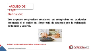 ARQUEO DE
CAJA
Definición:
Los arqueos sorpresivos consisten en comprobar en cualquier
momento si el saldo en libros está de acuerdo con la existencia
de fondos y valores.
FUENTE: RESOLUCION DIRECTORAL Nº 026-80-EF/77-15
 